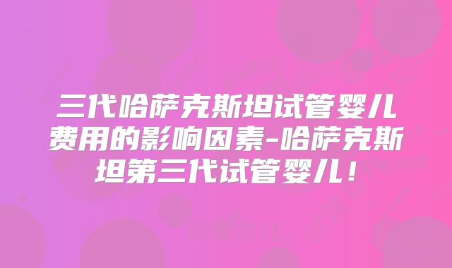 三代哈萨克斯坦试管婴儿费用的影响因素-哈萨克斯坦第三代试管婴儿！