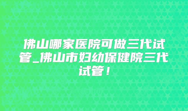 佛山哪家医院可做三代试管_佛山市妇幼保健院三代试管!