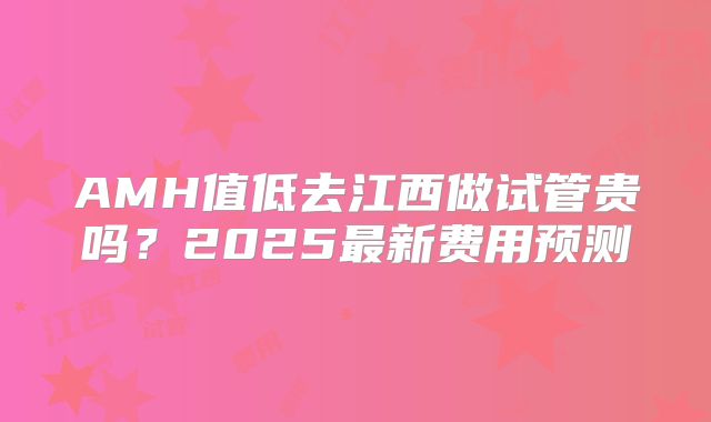 AMH值低去江西做试管贵吗？2025最新费用预测