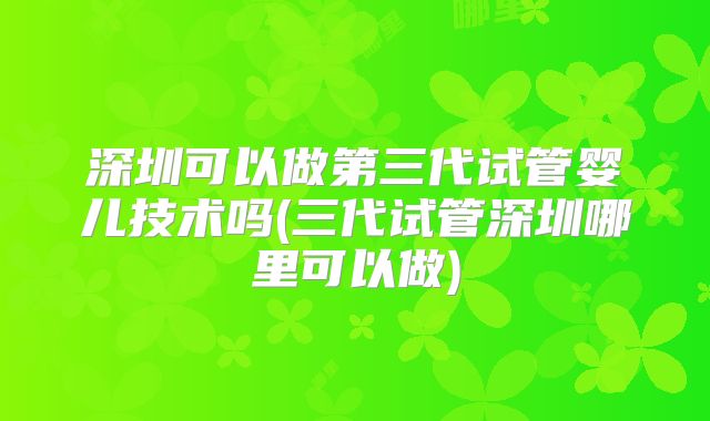 深圳可以做第三代试管婴儿技术吗(三代试管深圳哪里可以做)