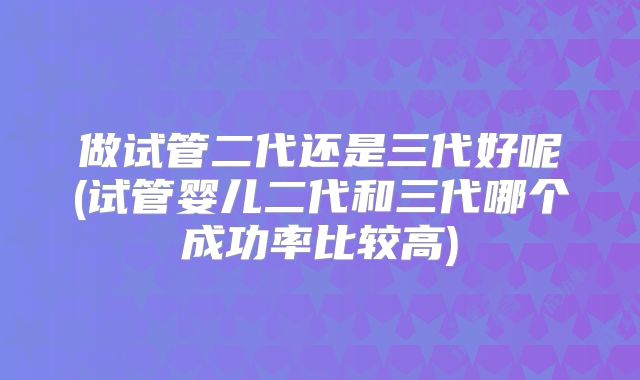 做试管二代还是三代好呢(试管婴儿二代和三代哪个成功率比较高)