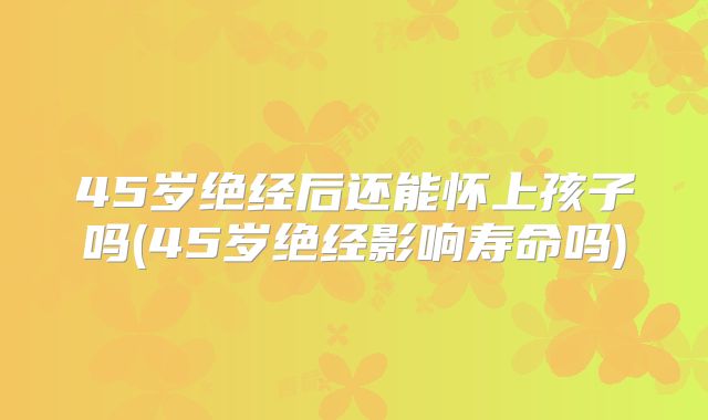 45岁绝经后还能怀上孩子吗(45岁绝经影响寿命吗)