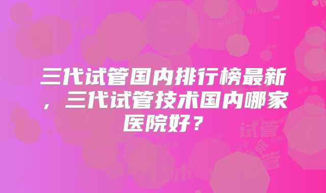 三代试管国内排行榜最新，三代试管技术国内哪家医院好？