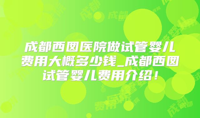 成都西囡医院做试管婴儿费用大概多少钱_成都西囡试管婴儿费用介绍!