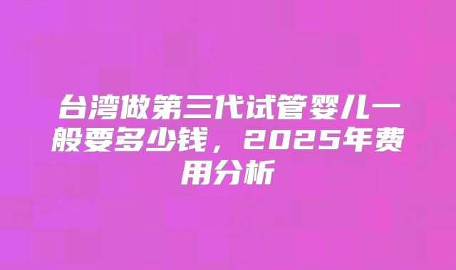 台湾做第三代试管婴儿一般要多少钱,2025年费用分析