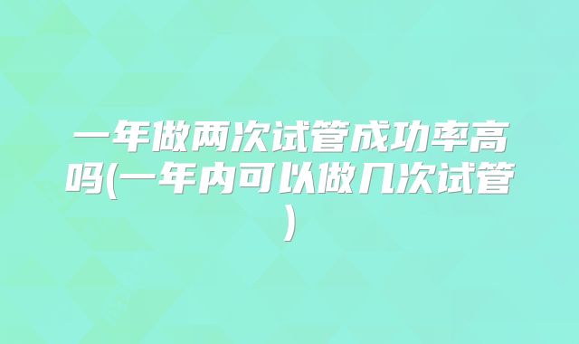 一年做两次试管成功率高吗(一年内可以做几次试管)