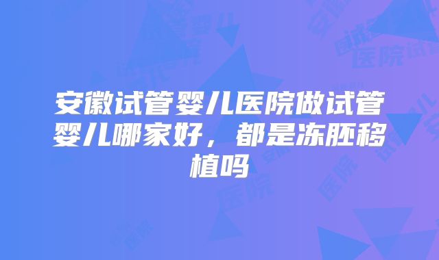 安徽试管婴儿医院做试管婴儿哪家好,都是冻胚移植吗