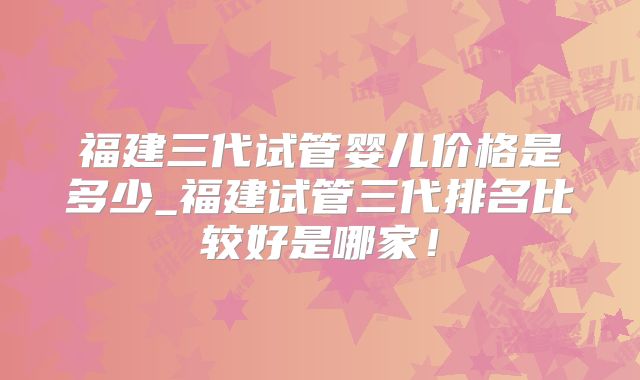 福建三代试管婴儿价格是多少_福建试管三代排名比较好是哪家！