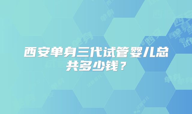 西安单身三代试管婴儿总共多少钱？