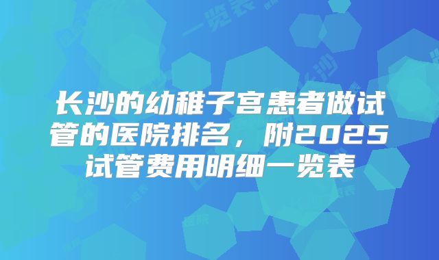 长沙的幼稚子宫患者做试管的医院排名,附2025试管费用明细一览表
