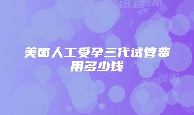 美国人工受孕三代试管费用多少钱