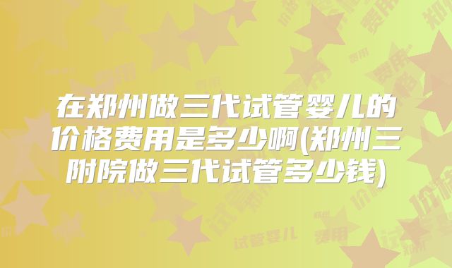 在郑州做三代试管婴儿的价格费用是多少啊(郑州三附院做三代试管多少钱)
