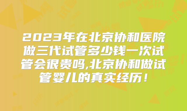 2023年在北京协和医院做三代试管多少钱一次试管会很贵吗,北京协和做试管婴儿的真实经历!