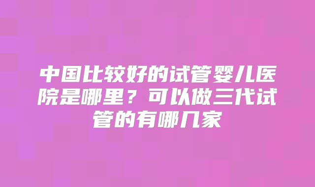 中国比较好的试管婴儿医院是哪里？可以做三代试管的有哪几家