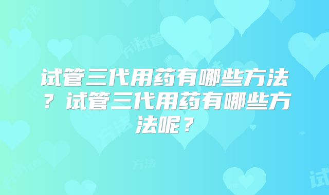 试管三代用药有哪些方法?试管三代用药有哪些方法呢?