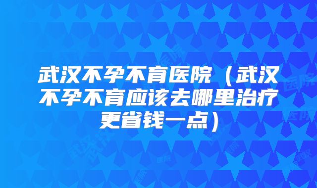 武汉不孕不育医院（武汉不孕不育应该去哪里治疗更省钱一点）