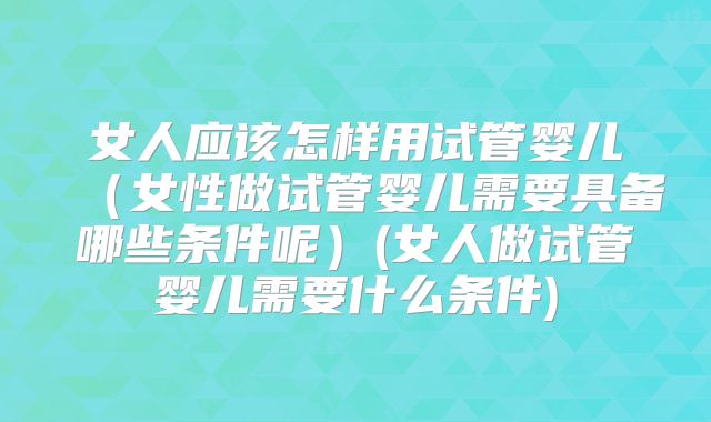 女人应该怎样用试管婴儿（女性做试管婴儿需要具备哪些条件呢）(女人做试管婴儿需要什么条件)