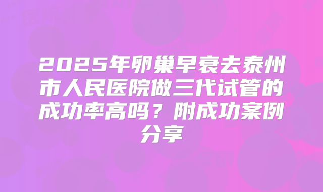 2025年卵巢早衰去泰州市人民医院做三代试管的成功率高吗？附成功案例分享