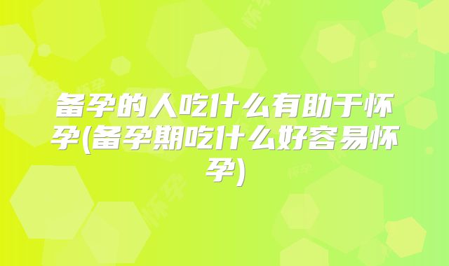 备孕的人吃什么有助于怀孕(备孕期吃什么好容易怀孕)