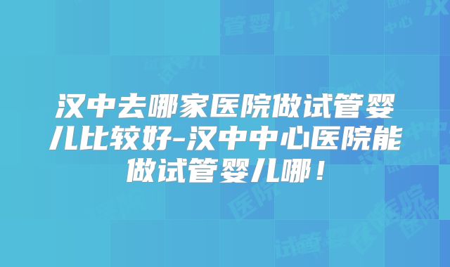 汉中去哪家医院做试管婴儿比较好-汉中中心医院能做试管婴儿哪！