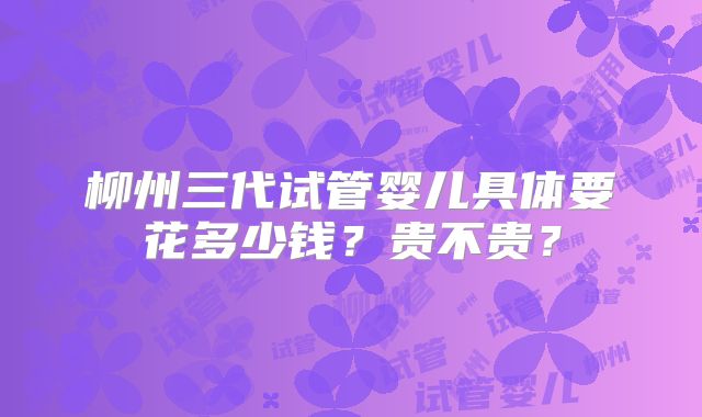 柳州三代试管婴儿具体要花多少钱?贵不贵?