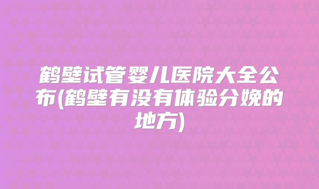 鹤壁试管婴儿医院大全公布(鹤壁有没有体验分娩的地方)