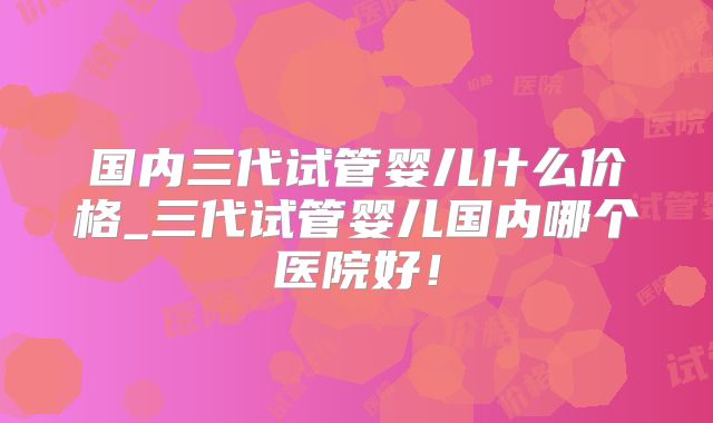 国内三代试管婴儿什么价格_三代试管婴儿国内哪个医院好!