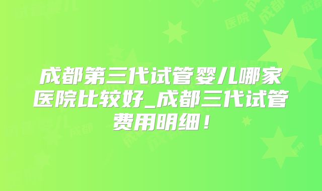 成都第三代试管婴儿哪家医院比较好_成都三代试管费用明细！