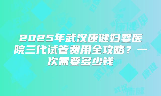 2025年武汉康健妇婴医院三代试管费用全攻略？一次需要多少钱