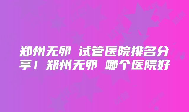 郑州无卵�试管医院排名分享!郑州无卵�哪个医院好
