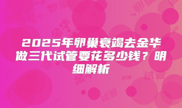 2025年卵巢衰竭去金华做三代试管要花多少钱？明细解析