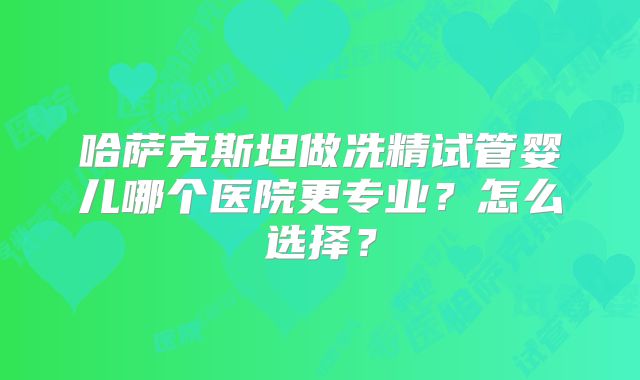 哈萨克斯坦做冼精试管婴儿哪个医院更专业？怎么选择？