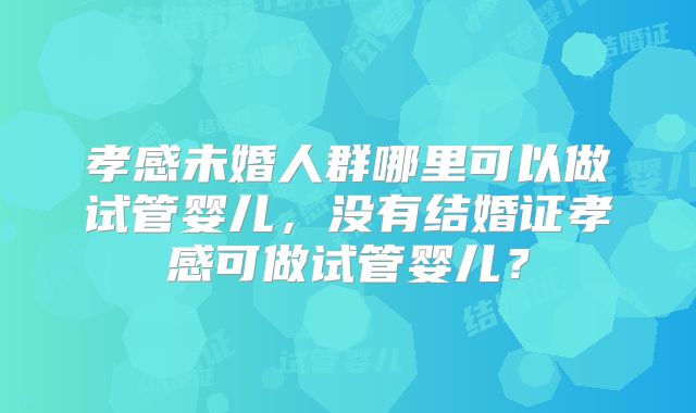 孝感未婚人群哪里可以做试管婴儿,没有结婚证孝感可做试管婴儿?