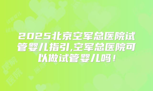 2025北京空军总医院试管婴儿指引,空军总医院可以做试管婴儿吗！