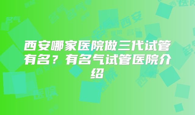 西安哪家医院做三代试管有名?有名气试管医院介绍