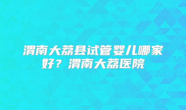 渭南大荔县试管婴儿哪家好？渭南大荔医院