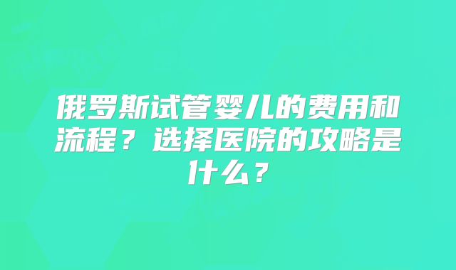 俄罗斯试管婴儿的费用和流程？选择医院的攻略是什么？