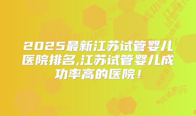 2025最新江苏试管婴儿医院排名,江苏试管婴儿成功率高的医院!
