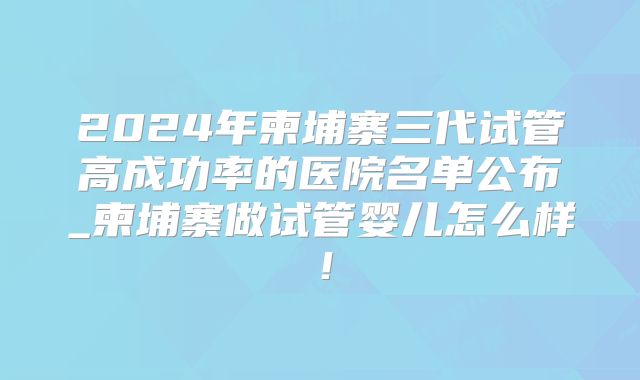 2024年柬埔寨三代试管高成功率的医院名单公布_柬埔寨做试管婴儿怎么样!