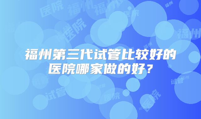 福州第三代试管比较好的医院哪家做的好？