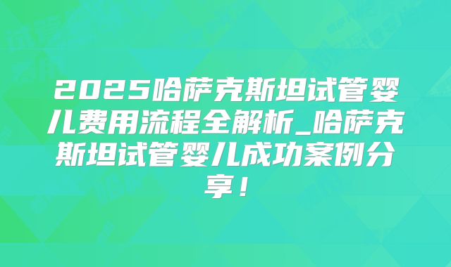 2025哈萨克斯坦试管婴儿费用流程全解析_哈萨克斯坦试管婴儿成功案例分享！