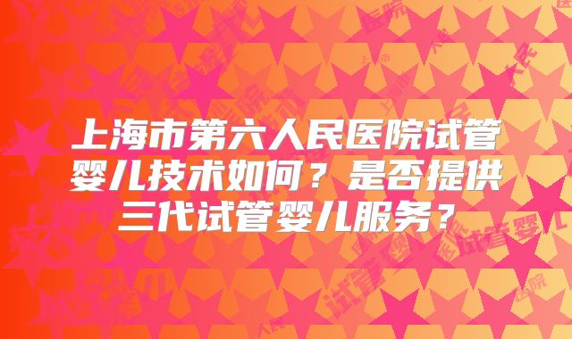 上海市第六人民医院试管婴儿技术如何？是否提供三代试管婴儿服务？