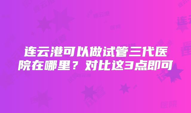 连云港可以做试管三代医院在哪里？对比这3点即可
