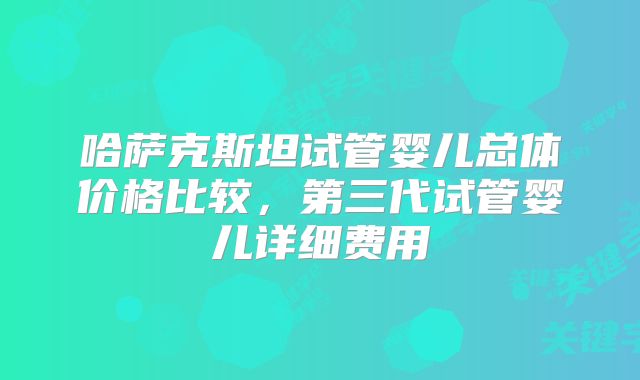 哈萨克斯坦试管婴儿总体价格比较,第三代试管婴儿详细费用