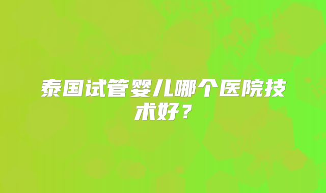 泰国试管婴儿哪个医院技术好?