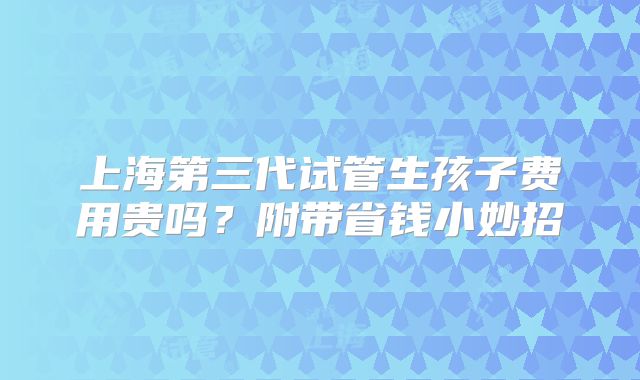 上海第三代试管生孩子费用贵吗？附带省钱小妙招