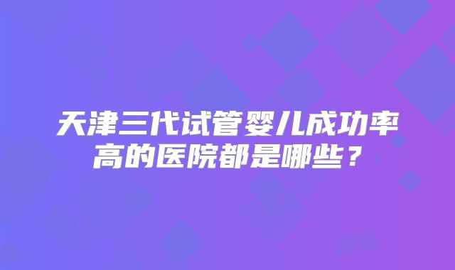 天津三代试管婴儿成功率高的医院都是哪些?