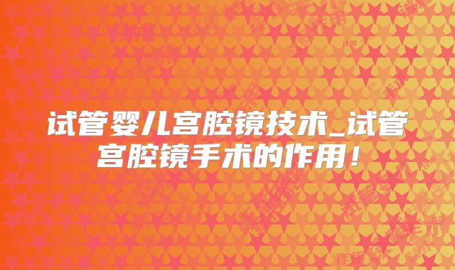 试管婴儿宫腔镜技术_试管宫腔镜手术的作用！