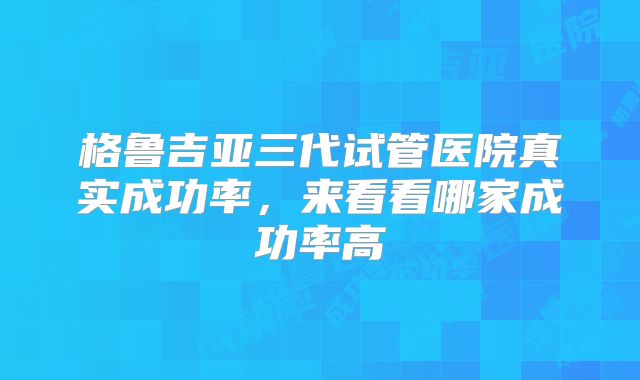 格鲁吉亚三代试管医院真实成功率,来看看哪家成功率高
