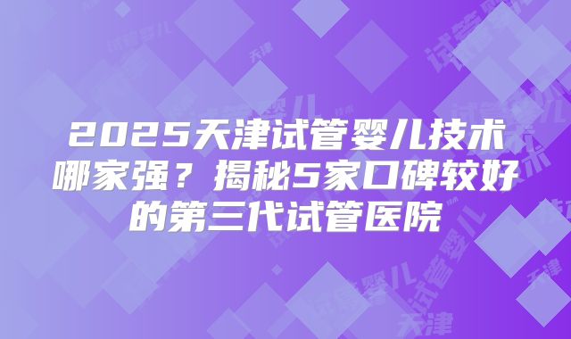 2025天津试管婴儿技术哪家强？揭秘5家口碑较好的第三代试管医院